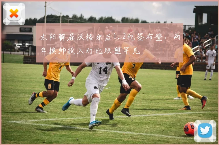 太阳解雇沃格尔后1.2亿签布登，两年换帅投入对比联盟罕见
