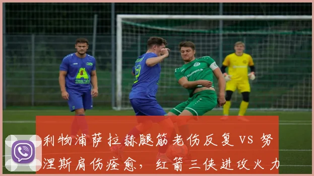 利物浦萨拉赫腿筋老伤反复 vs 努涅斯肩伤痊愈，红箭三侠进攻火力此消彼长