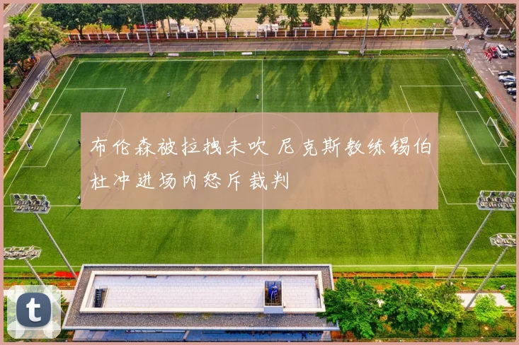 布伦森被拉拽未吹 尼克斯教练锡伯杜冲进场内怒斥裁判