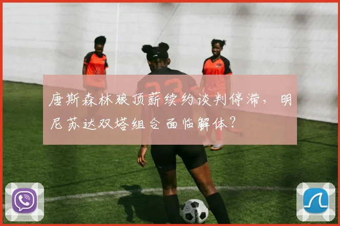 唐斯森林狼顶薪续约谈判停滞，明尼苏达双塔组合面临解体？