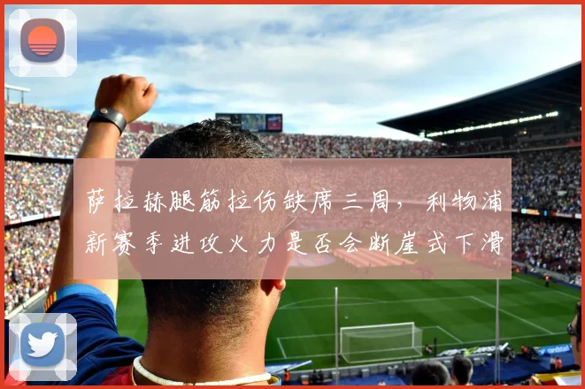 萨拉赫腿筋拉伤缺席三周，利物浦新赛季进攻火力是否会断崖式下滑？